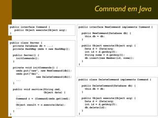 Command em Java
public interface Command {
public Object execute(Object arg);
}

public interface NewCommand implements Command {
public NewCommand(Database db) {
this.db = db;
}

public class Server {
private Database db = ...;
private HashMap cmds = new HashMap();
public Server() {
initCommands();
}
private void initCommands() {
cmds.put("new", new NewCommand(db));
cmds.put("del",
new DeleteCommand(db));
...
}
public void service(String cmd,
Object data) {
...
Command c = (Command)cmds.get(cmd);
...
Object result = c.execute(data);
...
}
}

public Object execute(Object arg) {
Data d = (Data)arg;
int id = d.getArg(0);
String nome = d.getArg(1);
db.insert(new Member(id, nome));
}
}

public class DeleteCommand implements Command {
public DeleteCommand(Database db) {
this.db = db;
}
public Object execute(Object arg) {
Data d = (Data)arg;
int id = d.getArg(0);
db.delete(id);
}
}

9

 