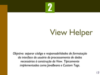 2
View Helper
Objetivo: separar código e responsabilidades de formatação
da interface do usuário do processamento de dados
necessários à construção da View. Tipicamente
implementados como JavaBeans e Custom Tags.
13

 