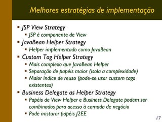Melhores estratégias de implementação
JSP View Strategy
JSP é componente de View

JavaBean Helper Strategy
Helper implementado como JavaBean

Custom Tag Helper Strategy
Mais complexo que JavaBean Helper
Separação de papéis maior (isola a complexidade)
Maior índice de reuso (pode-se usar custom tags
existentes)

Business Delegate as Helper Strategy
Papéis de View Helper e Business Delegate podem ser
combinados para acesso à camada de negócio
Pode misturar papéis J2EE

17

 