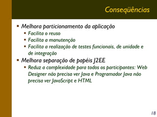 Conseqüências
Melhora particionamento da aplicação
Facilita o reuso
Facilita a manutenção
Facilita a realização de testes funcionais, de unidade e
de integração

Melhora separação de papéis J2EE
Reduz a complexidade para todos os participantes: Web
Designer não precisa ver Java e Programador Java não
precisa ver JavaScript e HTML

18

 