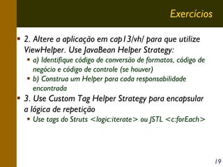Exercícios
2. Altere a aplicação em cap13/vh/ para que utilize
ViewHelper. Use JavaBean Helper Strategy:
a) Identifique código de conversão de formatos, código de
negócio e código de controle (se houver)
b) Construa um Helper para cada responsabilidade
encontrada

3. Use Custom Tag Helper Strategy para encapsular
a lógica de repetição
Use tags do Struts <logic:iterate> ou JSTL <c:forEach>

19

 