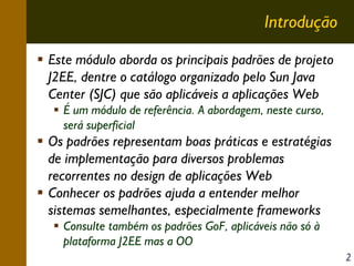 Introdução
Este módulo aborda os principais padrões de projeto
J2EE, dentre o catálogo organizado pelo Sun Java
Center (SJC) que são aplicáveis a aplicações Web
É um módulo de referência. A abordagem, neste curso,
será superficial

Os padrões representam boas práticas e estratégias
de implementação para diversos problemas
recorrentes no design de aplicações Web
Conhecer os padrões ajuda a entender melhor
sistemas semelhantes, especialmente frameworks
Consulte também os padrões GoF, aplicáveis não só à
plataforma J2EE mas a OO
2

 