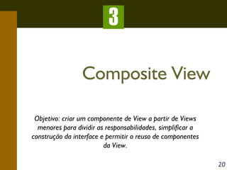 3
Composite View
Objetivo: criar um componente de View a partir de Views
menores para dividir as responsabilidades, simplificar a
construção da interface e permitir o reuso de componentes
da View.
20

 