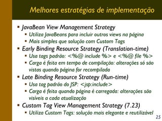 Melhores estratégias de implementação
JavaBean View Management Strategy
Utiliza JavaBeans para incluir outros views na página
Mais simples que solução com Custom Tags

Early Binding Resource Strategy (Translation-time)
Usa tags padrão: <%@ include %> e <%@ file %>
Carga é feita em tempo de compilação: alterações só são
vistas quando página for recompilada

Late Binding Resource Strategy (Run-time)
Usa tag padrão do JSP: <jsp:include>
Carga é feita quando página é carregada: alterações são
visíveis a cada atualização

Custom Tag View Management Strategy (7.23)
Utiliza Custom Tags: solução mais elegante e reutilizável

25

 
