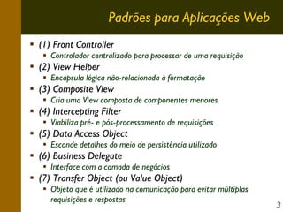 Padrões para Aplicações Web
(1) Front Controller
Controlador centralizado para processar de uma requisição

(2) View Helper
Encapsula lógica não-relacionada à formatação

(3) Composite View
Cria uma View composta de componentes menores

(4) Intercepting Filter
Viabiliza pré- e pós-processamento de requisições

(5) Data Access Object
Esconde detalhes do meio de persistência utilizado

(6) Business Delegate
Interface com a camada de negócios

(7) Transfer Object (ou Value Object)
Objeto que é utilizado na comunicação para evitar múltiplas
requisições e respostas

3

 