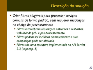 Descrição da solução
Criar filtros plugáveis para processar serviços
comuns de forma padrão, sem requerer mudanças
no código de processamento
Filtros interceptam requisições entrantes e respostas,
viabilizando pré- e pós-processamento
Filtros podem ser incluídos dinamicamente e sua
composição pode ser alterada
Filtros são uma estrutura implementada na API Servlet
2.3 (veja cap. 6)

32

 