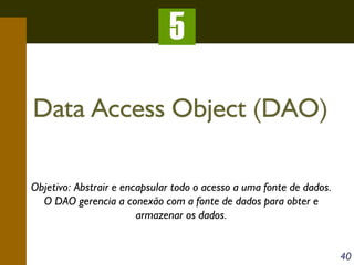 5
Data Access Object (DAO)
Objetivo: Abstrair e encapsular todo o acesso a uma fonte de dados.
O DAO gerencia a conexão com a fonte de dados para obter e
armazenar os dados.
40

 