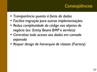 Conseqüências
Transparência quanto à fonte de dados
Facilita migração para outras implementações
Reduz complexidade do código nos objetos de
negócio (ex: Entity Beans BMP e servlets)
Centraliza todo acesso aos dados em camada
separada
Requer design de hierarquia de classes (Factory)

43

 