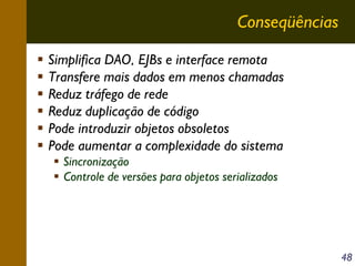 Conseqüências
Simplifica DAO, EJBs e interface remota
Transfere mais dados em menos chamadas
Reduz tráfego de rede
Reduz duplicação de código
Pode introduzir objetos obsoletos
Pode aumentar a complexidade do sistema
Sincronização
Controle de versões para objetos serializados

48

 