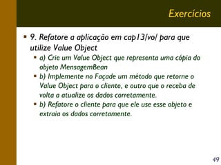 Exercícios
9. Refatore a aplicação em cap13/vo/ para que
utilize Value Object
a) Crie um Value Object que representa uma cópia do
objeto MensagemBean
b) Implemente no Façade um método que retorne o
Value Object para o cliente, e outro que o receba de
volta a atualize os dados corretamente.
b) Refatore o cliente para que ele use esse objeto e
extraia os dados corretamente.

49

 