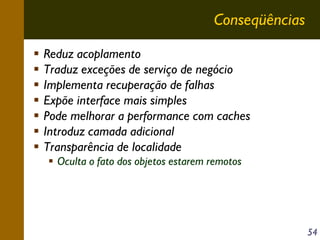 Conseqüências
Reduz acoplamento
Traduz exceções de serviço de negócio
Implementa recuperação de falhas
Expõe interface mais simples
Pode melhorar a performance com caches
Introduz camada adicional
Transparência de localidade
Oculta o fato dos objetos estarem remotos

54

 