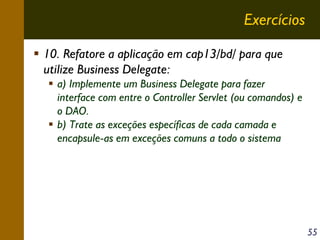 Exercícios
10. Refatore a aplicação em cap13/bd/ para que
utilize Business Delegate:
a) Implemente um Business Delegate para fazer
interface com entre o Controller Servlet (ou comandos) e
o DAO.
b) Trate as exceções específicas de cada camada e
encapsule-as em exceções comuns a todo o sistema

55

 