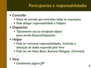 Participantes e responsabilidades
Controller
Ponto de entrada que centraliza todas as requisições
Pode delegar responsabilidade a Helpers

Dispatcher
Tipicamente usa ou encapsula objeto
javax.servlet.RequestDispatcher

Helper
Pode ter inúmeras responsabilidades, incluindo a
obtenção de dados requerido pelo View
Pode ser um Value Bean, Business Delegate, Command,
...

View
Geralmente página JSP

8

 