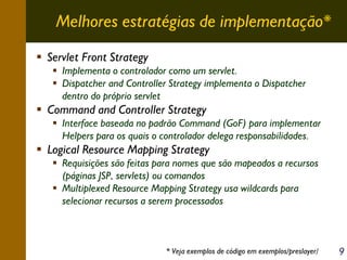 Melhores estratégias de implementação*
Servlet Front Strategy
Implementa o controlador como um servlet.
Dispatcher and Controller Strategy implementa o Dispatcher
dentro do próprio servlet

Command and Controller Strategy
Interface baseada no padrão Command (GoF) para implementar
Helpers para os quais o controlador delega responsabilidades.

Logical Resource Mapping Strategy
Requisições são feitas para nomes que são mapeados a recursos
(páginas JSP, servlets) ou comandos
Multiplexed Resource Mapping Strategy usa wildcards para
selecionar recursos a serem processados

* Veja exemplos de código em exemplos/preslayer/

9

 