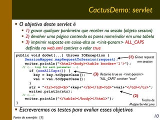 CactusDemo: servlet
O objetivo deste servlet é
1) gravar qualquer parâmetro que receber na sessão (objeto session)
2) devolver uma página contendo os pares nome/valor em uma tabela
3) imprimir resposta em caixa-alta se <init-param> ALL_CAPS
definido no web.xml contiver o valor true
public void doGet(...) throws IOException {
(1) Grava request
SessionMapper.mapRequestToSession(request);
em session
writer.println("<html><body><table border='1'>");
// (... loop for each parameter ...)

if (useAllCaps()) {
(3) Retorna true se <init-param>
key = key.toUpperCase();
"ALL_CAPS" contiver "true"
val = val.toUpperCase();
}
str = "<tr><td><b>"+key+"</b></td><td>"+val+"</td></tr>";
writer.println(str);

(2)

// (...)

writer.println("</table></body></html>");
}

Trecho de
MapperServlet.java

Escreveremos os testes para avaliar esses objetivos
Fonte do exemplo: [1]

10

 