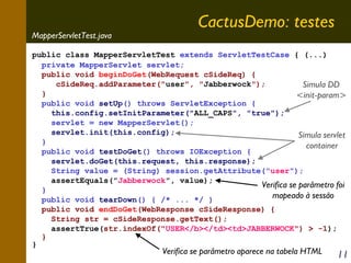 MapperServletTest.java

CactusDemo: testes

public class MapperServletTest extends ServletTestCase { (...)
private MapperServlet servlet;
public void beginDoGet(WebRequest cSideReq) {
cSideReq.addParameter("user", "Jabberwock");
Simula DD
}
<init-param>
public void setUp() throws ServletException {
this.config.setInitParameter("ALL_CAPS", "true");
servlet = new MapperServlet();
servlet.init(this.config);
Simula servlet
}
container
public void testDoGet() throws IOException {
servlet.doGet(this.request, this.response);
String value = (String) session.getAttribute("user");
assertEquals("Jabberwock", value);
Verifica se parâmetro foi
}
mapeado à sessão
public void tearDown() { /* ... */ }
public void endDoGet(WebResponse cSideResponse) {
String str = cSideResponse.getText();
assertTrue(str.indexOf("USER</b></td><td>JABBERWOCK") > -1);
}
}

Verifica se parâmetro aparece na tabela HTML

11

 