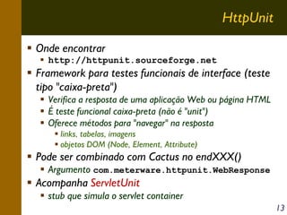HttpUnit
Onde encontrar
http://httpunit.sourceforge.net

Framework para testes funcionais de interface (teste
tipo "caixa-preta")
Verifica a resposta de uma aplicação Web ou página HTML
É teste funcional caixa-preta (não é "unit")
Oferece métodos para "navegar" na resposta
links, tabelas, imagens
objetos DOM (Node, Element, Attribute)

Pode ser combinado com Cactus no endXXX()

Argumento com.meterware.httpunit.WebResponse

Acompanha ServletUnit
stub que simula o servlet container
13

 