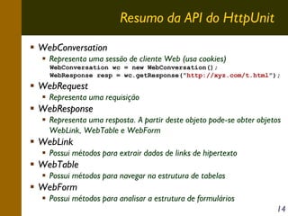 Resumo da API do HttpUnit
WebConversation
Representa uma sessão de cliente Web (usa cookies)
WebConversation wc = new WebConversation();
WebResponse resp = wc.getResponse("http://xyz.com/t.html");

WebRequest
Representa uma requisição

WebResponse
Representa uma resposta. A partir deste objeto pode-se obter objetos
WebLink, WebTable e WebForm

WebLink
Possui métodos para extrair dados de links de hipertexto

WebTable
Possui métodos para navegar na estrutura de tabelas

WebForm
Possui métodos para analisar a estrutura de formulários
14

 