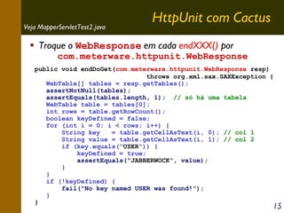 Veja MapperServletTest2.java

HttpUnit com Cactus

Troque o WebResponse em cada endXXX() por

com.meterware.httpunit.WebResponse

public void endDoGet(com.meterware.httpunit.WebResponse resp)
throws org.xml.sax.SAXException {
WebTable[] tables = resp.getTables();
assertNotNull(tables);
assertEquals(tables.length, 1); // só há uma tabela
WebTable table = tables[0];
int rows = table.getRowCount();
boolean keyDefined = false;
for (int i = 0; i < rows; i++) {
String key
= table.getCellAsText(i, 0); // col 1
String value = table.getCellAsText(i, 1); // col 2
if (key.equals("USER")) {
keyDefined = true;
assertEquals("JABBERWOCK", value);
}
}
if (!keyDefined) {
fail("No key named USER was found!");
}
}

15

 