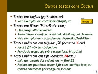 Outros testes com Cactus
Testes em taglibs (JspRedirector)
Veja exemplos em cactusdemo/taglib/src

veja

hellojsp_2

Testes em filtros (FilterRedirector)
Usa proxy FilterRedirector
Teste básico é verificar se método doFilter() foi chamado
Veja exemplos em cactusdemo/src/xptoolkit/AuthFilter

Testes indiretos em páginas JSP (camada View)
Ideal é JSP não ter código Java
Principais testes são sobre a interface: HttpUnit!

Testes indiretos em EJB (camada Model)
Indireto, através dos redirectors + JUnitEE
Redirectors permitem testar EJBs com interface local ou
remota chamados por código no servidor

16

 