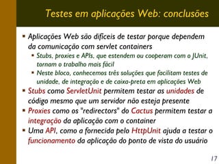 Testes em aplicações Web: conclusões
Aplicações Web são difíceis de testar porque dependem
da comunicação com servlet containers
Stubs, proxies e APIs, que estendem ou cooperam com o JUnit,
tornam o trabalho mais fácil
Neste bloco, conhecemos três soluções que facilitam testes de
unidade, de integração e de caixa-preta em aplicações Web

Stubs como ServletUnit permitem testar as unidades de
código mesmo que um servidor não esteja presente
Proxies como os "redirectors" do Cactus permitem testar a
integração da aplicação com o container
Uma API, como a fornecida pelo HttpUnit ajuda a testar o
funcionamento da aplicação do ponto de vista do usuário
17

 