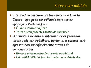 Sobre este módulo
Este módulo descreve um framework - o Jakarta
Cactus - que pode ser utilizado para testar
aplicações Web em Java
É uma extensão do JUnit
Testa os componentes dentro do container

O assunto é extenso e implementar os primeiros
testes pode ser trabalhoso, portanto, o assunto será
apresentado superficialmente através de
demonstrações
Execute as demonstrações usando o build.xml
Leia o README.txt para instruções mais detalhadas
2

 