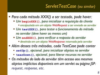ServletTestCase (ou similar)
Para cada método XXX() a ser testado, pode haver:

Um beginXXX(), para inicializar a requisição do cliente
encapsulada em um objeto WebRequest a ser enviado ao servidor
Um testXXX(), para testar o funcionamento do método

no servidor (deve haver ao menos um)
Um endXXX(), para verificar a resposta do servidor
devolvida em um objeto WebResponse retornada pelo servidor

Além desses três métodos, cada TestCase pode conter
setUp(), opcional, para inicializar objetos no servidor
tearDown(), opcional, para liberar recursos no servidor

Os métodos do lado do servidor têm acesso aos mesmos
objetos implícitos disponíveis em um servlet ou página JSP:
request, response, etc.
8

 