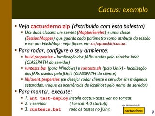 Cactus: exemplo
Veja cactusdemo.zip (distribuído com esta palestra)
Usa duas classes: um servlet (MapperServlet) e uma classe
(SessionMapper) que guarda cada parâmetro como atributo da sessão
e em um HashMap - veja fontes em src/xptoolkit/cactus

Para rodar, configure o seu ambiente:
build.properties - localização dos JARs usados pelo servidor Web
(CLASSPATH do servidor)
runtests.bat (para Windows) e runtests.sh (para Unix) - localização
dos JARs usados pelo JUnit (CLASSPATH do cliente)
lib/client.properties (se desejar rodar cliente e servidor em máquinas
separadas, troque as ocorrências de localhost pelo nome do servidor)

Para montar, execute:

1. ant test-deploy instala cactus-tests.war no tomcat
2. o servidor
(Tomcat 4.0 startup)
veja demonstração
roda os testes no JUnit
3. runtests.bat
cactusdemo

9

 