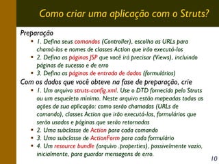Como criar uma aplicação com o Struts?
Preparação
1. Defina seus comandos (Controller), escolha as URLs para
chamá-los e nomes de classes Action que irão executá-los
2. Defina as páginas JSP que você irá precisar (Views), incluindo
páginas de sucesso e de erro
3. Defina as páginas de entrada de dados (formulários)

Com os dados que você obteve na fase de preparação, crie
1. Um arquivo struts-config.xml. Use o DTD fornecido pelo Struts
ou um esqueleto mínimo. Neste arquivo estão mapeadas todas as
ações da sua aplicação: como serão chamadas (URLs de
comando), classes Action que irão executá-las, formulários que
serão usados e páginas que serão retornadas
2. Uma subclasse de Action para cada comando
3. Uma subclasse de ActionForm para cada formulário
4. Um resource bundle (arquivo .properties), possivelmente vazio,
inicialmente, para guardar mensagens de erro.

10

 