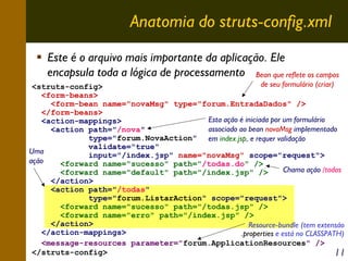 Anatomia do struts-config.xml
Este é o arquivo mais importante da aplicação. Ele
encapsula toda a lógica de processamento Bean que reflete os campos
de seu formulário (criar)
<struts-config>
<form-beans>
<form-bean name="novaMsg" type="forum.EntradaDados" />
</form-beans>
Esta ação é iniciada por um formulário
<action-mappings>
associado ao bean novaMsg implementado
<action path="/nova"
type="forum.NovaAction" em index.jsp, e requer validação
validate="true"
Uma
input="/index.jsp" name="novaMsg" scope="request">
ação
<forward name="sucesso" path="/todas.do" />
Chama ação /todas
<forward name="default" path="/index.jsp" />
</action>
<action path="/todas"
type="forum.ListarAction" scope="request">
<forward name="sucesso" path="/todas.jsp" />
<forward name="erro" path="/index.jsp" />
</action>
Resource-bundle (tem extensão
</action-mappings>
.properties e está no CLASSPATH)
<message-resources parameter="forum.ApplicationResources" />
</struts-config>
11

 