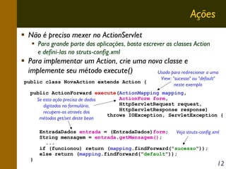 Ações
Não é preciso mexer no ActionServlet
Para grande parte das aplicações, basta escrever as classes Action
e defini-las no struts-config.xml

Para implementar um Action, crie uma nova classe e
implemente seu método execute()
Usado para redirecionar a uma
public class NovaAction extends Action {

View: "sucesso" ou "default"
neste exemplo

public ActionForward execute(ActionMapping mapping,
ActionForm form,
Se esta ação precisa de dados
HttpServletRequest request,
digitados no formulário,
HttpServletResponse response)
recupere-os através dos
throws IOException, ServletException {
métodos get/set deste bean

}

EntradaDados entrada = (EntradaDados)form;
Veja struts-config.xml
String mensagem = entrada.getMensagem();
...
if (funcionou) return (mapping.findForward("sucesso"));
else return (mapping.findForward("default"));

12

 
