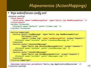 Mapeamentos (ActionMappings)
Veja webinf/struts-config.xml
<struts-config>
<form-beans>
<form-bean name="newMessageForm" type="hello.jsp.NewMessageForm" />
</form-beans>
<global-forwards>
<forward name="default" path="/index.jsp" />
</global-forwards>
<action-mappings>
<action path="/newMessage" type="hello.jsp.NewMessageAction"
validate="true"
input="/index.jsp" name="newMessageForm" scope="request">
<forward name="success" path="/showLastMessage.do" />
</action>
<action path="/showLastMessage"
type="hello.jsp.ShowLastMessageAction" scope="request">
<forward name="success" path="/lastMessage.jsp" />
</action>
<action path="/showAllMessages"
type="hello.jsp.ShowMessagesAction" scope="request">
<forward name="success" path="/messages.jsp" />
</action>
</action-mappings>
<message-resources parameter="hello.jsp.ApplicationResources" />
</struts-config>

14

 