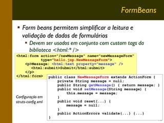 FormBeans
Form beans permitem simplificar a leitura e
validação de dados de formulários
Devem ser usados em conjunto com custom tags da
biblioteca <html:* />
<html:form action="/newMessage" name="newMessageForm"
type="hello.jsp.NewMessageForm">
<p>Message: <html:text property="message" />
<html:submit>Submit</html:submit>
</p>
</html:form>
public class NewMessageForm extends ActionForm {
private String message = null;
public String getMessage() { return message; }
public void setMessage(String message) {
this.message = message;
Configuração em
}
public void reset(...) {
struts-config.xml
message = null;
}
public ActionErrors validate(...) {...}
}

15

 