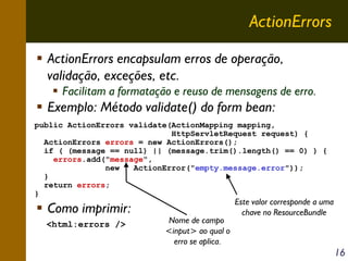 ActionErrors
ActionErrors encapsulam erros de operação,
validação, exceções, etc.
Facilitam a formatação e reuso de mensagens de erro.

Exemplo: Método validate() do form bean:
public ActionErrors validate(ActionMapping mapping,
HttpServletRequest request) {
ActionErrors errors = new ActionErrors();
if ( (message == null) || (message.trim().length() == 0) ) {
errors.add("message",
new
ActionError("empty.message.error"));
}
return errors;
}

Como imprimir:
<html:errors />

Nome de campo
<input> ao qual o
erro se aplica.

Este valor corresponde a uma
chave no ResourceBundle

16

 