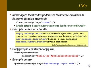 i18n
Informações localizadas podem ser facilmente extraídas de
Resource Bundles através de
<bean:message key="chave" />

Locale default é usado automaticamente (pode ser reconfigurado)

Exemplo de ResourceBundle
empty.message.error=<tr><td>Mensagem não pode ser
vazia ou conter apenas espaços em branco.</td></tr>
new.message.input.text=Digite a sua mensagem
message.submit.button=Enviar Mensagem
hello/jsp/ApplicationResources_pt.properties

Configuração em struts-config.xml
<message-resources
parameter="hello.jsp.ApplicationResources" />

Exemplo de uso:
<p><bean:message key="new.message.input.text" />

17

 