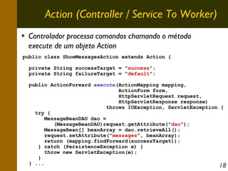 Action (Controller / Service To Worker)
Controlador processa comandos chamando o método
execute de um objeto Action
public class ShowMessagesAction extends Action {
private String successTarget = "success";
private String failureTarget = "default";
public ActionForward execute(ActionMapping mapping,
ActionForm form,
HttpServletRequest request,
HttpServletResponse response)
throws IOException, ServletException {
try {
MessageBeanDAO dao =
(MessageBeanDAO)request.getAttribute("dao");
MessageBean[] beanArray = dao.retrieveAll();
request.setAttribute("messages", beanArray);
return (mapping.findForward(successTarget));
} catch (PersistenceException e) {
throw new ServletException(e);
}
} ...

18

 