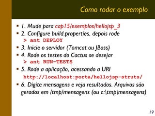 Como rodar o exemplo
1. Mude para cap15/exemplos/hellojsp_3
2. Configure build.properties, depois rode
> ant DEPLOY

3. Inicie o servidor (Tomcat ou JBoss)
4. Rode os testes do Cactus se desejar
> ant RUN-TESTS

5. Rode a aplicação, acessando a URI
http://localhost:porta/hellojsp-struts/

6. Digite mensagens e veja resultados. Arquivos são
gerados em /tmp/mensagens (ou c:tmpmensagens)
19

 