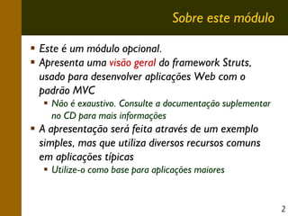 Sobre este módulo
Este é um módulo opcional.
Apresenta uma visão geral do framework Struts,
usado para desenvolver aplicações Web com o
padrão MVC
Não é exaustivo. Consulte a documentação suplementar
no CD para mais informações

A apresentação será feita através de um exemplo
simples, mas que utiliza diversos recursos comuns
em aplicações típicas
Utilize-o como base para aplicações maiores

2

 