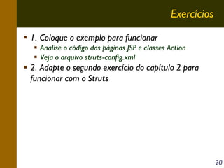 Exercícios
1. Coloque o exemplo para funcionar
Analise o código das páginas JSP e classes Action
Veja o arquivo struts-config.xml

2. Adapte o segundo exercício do capítulo 2 para
funcionar com o Struts

20

 