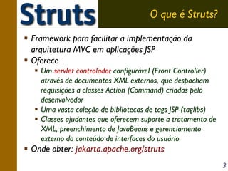 O que é Struts?
Framework para facilitar a implementação da
arquitetura MVC em aplicações JSP
Oferece
Um servlet controlador configurável (Front Controller)
através de documentos XML externos, que despacham
requisições a classes Action (Command) criadas pelo
desenvolvedor
Uma vasta coleção de bibliotecas de tags JSP (taglibs)
Classes ajudantes que oferecem suporte a tratamento de
XML, preenchimento de JavaBeans e gerenciamento
externo do conteúdo de interfaces do usuário

Onde obter: jakarta.apache.org/struts
3

 