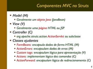 Componentes MVC no Struts
Model (M)
Geralmente um objeto Java (JavaBean)

View (V)
Geralmente uma página HTML ou JSP

Controller (C)
org.apache.struts.action.ActionServlet ou subclasse

Classes ajudantes
FormBeans: encapsula dados de forms HTML (M)
ActionErrors: encapsulam dados de erros (M)
Custom tags: encapsulam lógica para apresentação (V)
Actions: implementam lógica dos comandos (C)
ActionForward: encapsulam lógica de redirecionamento (C)
4

 