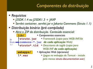 Componentes da distribuição
Requisitos
J2SDK 1.4 ou J2SDK1.3 + JAXP
Servlet container, servlet.jar e Jakarta Commons (Struts 1.1)

Distribuição binária (pré-compilada)
Abra o ZIP da distribuição. Conteúdo essencial:
Só
Struts
1.1

lib/
• Componentes essenciais
struts.jar
• Framework (copie para WEB-INF/lib
commons-*.jar de cada aplicação Web)
struts*.tld • Descritores de taglib (copie para
WEB-INF de cada aplicação)
webapps/
• Aplicações Web (opcionais)
*.war
• (jogue no webapps do Tomcat - instale
pelo menos struts-documentation.war)
5

 