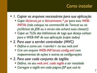 Como instalar
1. Copiar os arquivos necessários para sua aplicação
Copie lib/struts.jar e lib/commons-*.jar para weu WEBINF/lib (não coloque no common/lib do Tomcat ou no
jre/lib/ext do JDK ou o struts não achará suas classes!)
Copie os TLDs das bibliotecas de tags que deseja utilizar
para o WEB-INF de sua aplicação (copie todos)

2. Para usar o servlet controlador (MVC)
Defina-o como um <servlet> no seu web.xml
Crie um arquivo WEB-INF/struts.config.xml com
mapeamentos de ações e outras as configurações

3. Para usar cada conjunto de taglibs
Defina, no seu web.xml, cada taglib a ser instalada
Carregue a taglib em cada página JSP que usá-la

7

 