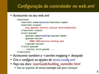 Configuração do controlador no web.xml
Acrescente no seu web.xml
<servlet>
<servlet-name>action</servlet-name>
<servlet-class>
org.apache.struts.action.ActionServlet
</servlet-class>
<init-param>
<param-name>config</param-name>
<param-value>
/WEB-INF/struts-config.xml
</param-value>
</init-param>
... outros init-param ...
</servlet>

Acrescente também o <servlet-mapping> desejado
Crie e configure as opções de struts-config.xml
Veja nos docs: /userGuide/building_controller.html
Use os arquivos de struts-example.war para começar
8

 
