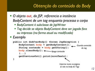 Obtenção do conteúdo do Body
O objeto out, do JSP, referencia a instância
BodyContent de um tag enquanto processa o corpo
BodyContent é subclasse de JspWriter
Tag decide se objeto BodyContent deve ser jogado fora
ou impresso (na forma atual ou modificada)

Exemplo
public int doAfterBody() throws JspException {
BodyContent body = getBodyContent();
Guarda conteúdo
String conteudo = body.getString();
do tag
body.clearBody();
Apaga conteúdo
(...)
getPreviousOut().print(novoTexto);
}
Imprime texto na página
(e não no body do Tag)

12

 