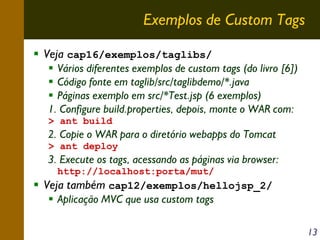 Exemplos de Custom Tags
Veja cap16/exemplos/taglibs/
Vários diferentes exemplos de custom tags (do livro [6])
Código fonte em taglib/src/taglibdemo/*.java
Páginas exemplo em src/*Test.jsp (6 exemplos)
1. Configure build.properties, depois, monte o WAR com:
> ant build

2. Copie o WAR para o diretório webapps do Tomcat
> ant deploy

3. Execute os tags, acessando as páginas via browser:
http://localhost:porta/mut/

Veja também cap12/exemplos/hellojsp_2/
Aplicação MVC que usa custom tags
13

 
