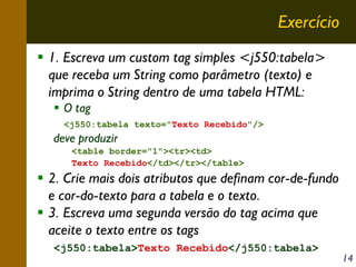 Exercício
1. Escreva um custom tag simples <j550:tabela>
que receba um String como parâmetro (texto) e
imprima o String dentro de uma tabela HTML:
O tag
<j550:tabela texto="Texto Recebido"/>

deve produzir
<table border="1"><tr><td>
Texto Recebido</td></tr></table>

2. Crie mais dois atributos que definam cor-de-fundo
e cor-do-texto para a tabela e o texto.
3. Escreva uma segunda versão do tag acima que
aceite o texto entre os tags
<j550:tabela>Texto Recebido</j550:tabela>

14

 