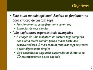 Objetivos
Este é um módulo opcional. Explora os fundamentos
para criação de custom tags
Funcionamento: como fazer um custom tag
Exemplos de tags simples

Não exploramos aspectos mais avançados
A criação de uma biblioteca de custom tags complexa
não é uma tarefa comum para a maior parte dos
desenvolvedores. É mais comum reutilizar tags existentes
e criar alguns mais simples
Veja exemplos de tags mais elaborados no diretório do
CD correspondente a este capítulo
2

 