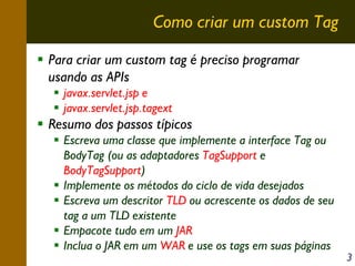 Como criar um custom Tag
Para criar um custom tag é preciso programar
usando as APIs
javax.servlet.jsp e
javax.servlet.jsp.tagext

Resumo dos passos típicos
Escreva uma classe que implemente a interface Tag ou
BodyTag (ou as adaptadores TagSupport e
BodyTagSupport)
Implemente os métodos do ciclo de vida desejados
Escreva um descritor TLD ou acrescente os dados de seu
tag a um TLD existente
Empacote tudo em um JAR
Inclua o JAR em um WAR e use os tags em suas páginas

3

 