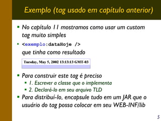Exemplo (tag usado em capítulo anterior)
No capítulo 11 mostramos como usar um custom
tag muito simples
<exemplo:dataHoje />

que tinha como resultado
Tuesday, May 5, 2002 13:13:13 GMT-03

Para construir este tag é preciso
1. Escrever a classe que o implementa
2. Declará-lo em seu arquivo TLD

Para distribuí-lo, encapsule tudo em um JAR que o
usuário do tag possa colocar em seu WEB-INF/lib
5

 